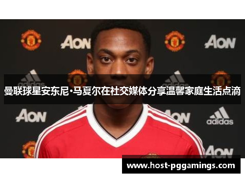 曼联球星安东尼·马夏尔在社交媒体分享温馨家庭生活点滴