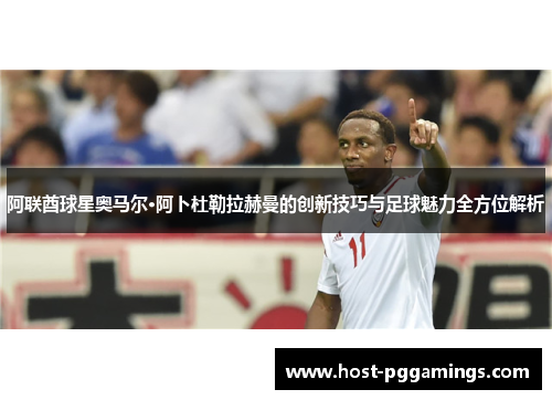 阿联酋球星奥马尔·阿卜杜勒拉赫曼的创新技巧与足球魅力全方位解析