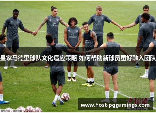 皇家马德里球队文化适应策略 如何帮助新球员更好融入团队