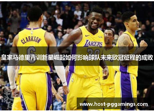 皇家马德里青训新星崛起如何影响球队未来欧冠征程的成败 皇家马德里青训新星崛起如何影响球队未来欧冠征程的成败