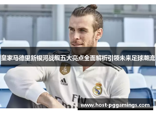 皇家马德里新银河战舰五大亮点全面解析引领未来足球潮流 皇家马德里新银河战舰五大亮点全面解析引领未来足球潮流