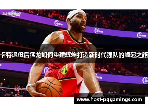 卡特退役后猛龙如何重建辉煌打造新时代强队的崛起之路