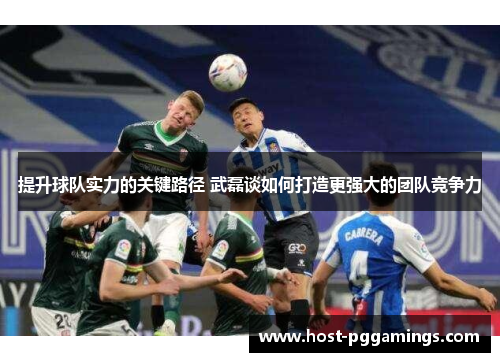 提升球队实力的关键路径 武磊谈如何打造更强大的团队竞争力 提升球队实力的关键路径 武磊谈如何打造更强大的团队竞争力