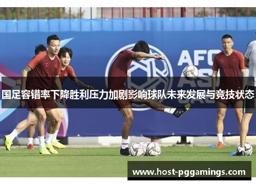 国足容错率下降胜利压力加剧影响球队未来发展与竞技状态