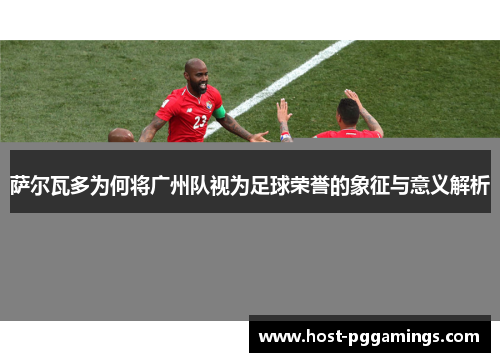 萨尔瓦多为何将广州队视为足球荣誉的象征与意义解析