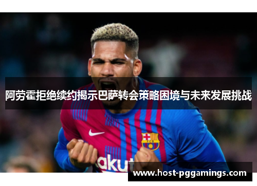 阿劳霍拒绝续约揭示巴萨转会策略困境与未来发展挑战
