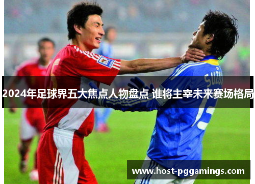 2024年足球界五大焦点人物盘点 谁将主宰未来赛场格局