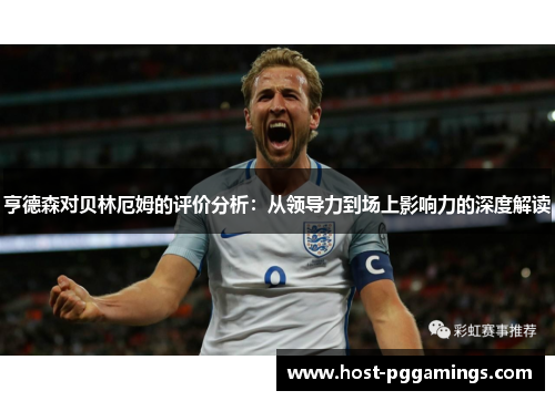 亨德森对贝林厄姆的评价分析:从领导力到场上影响力的深度解读 亨德森对贝林厄姆的评价分析:从领导力到场上影响力的深度解读