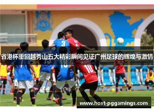 省港杯重回越秀山五大精彩瞬间见证广州足球的辉煌与激情 省港杯重回越秀山五大精彩瞬间见证广州足球的辉煌与激情