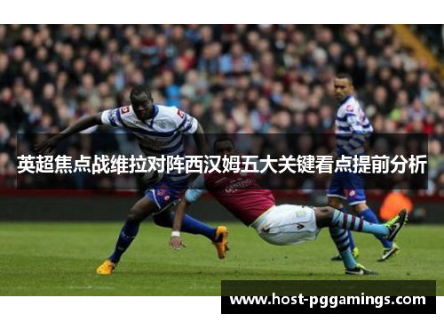 英超焦点战维拉对阵西汉姆五大关键看点提前分析 英超焦点战维拉对阵西汉姆五大关键看点提前分析
