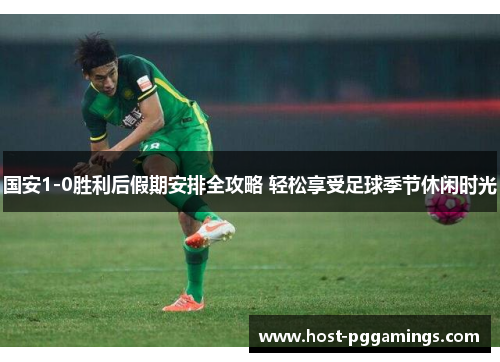 国安1-0胜利后假期安排全攻略 轻松享受足球季节休闲时光