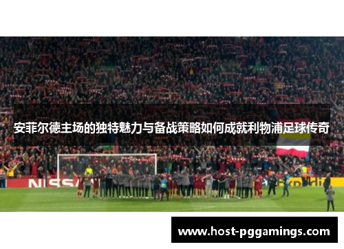 安菲尔德主场的独特魅力与备战策略如何成就利物浦足球传奇