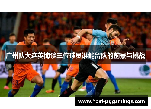 广州队大连英博谈三位球员谁能留队的前景与挑战