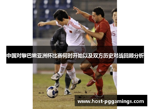 中国对黎巴嫩亚洲杯比赛何时开始以及双方历史对战回顾分析