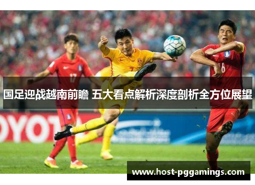 国足迎战越南前瞻 五大看点解析深度剖析全方位展望