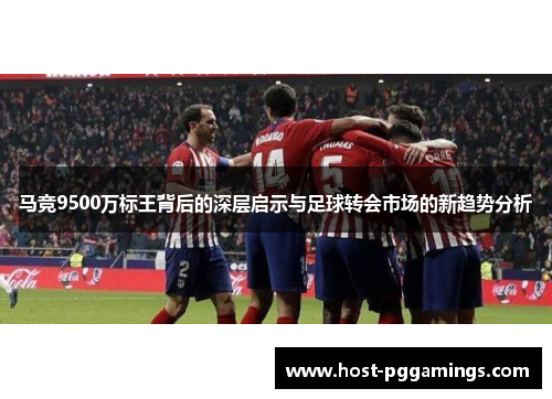 马竞9500万标王背后的深层启示与足球转会市场的新趋势分析