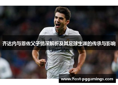 齐达内与恩佐父子情深解析及其足球生涯的传承与影响