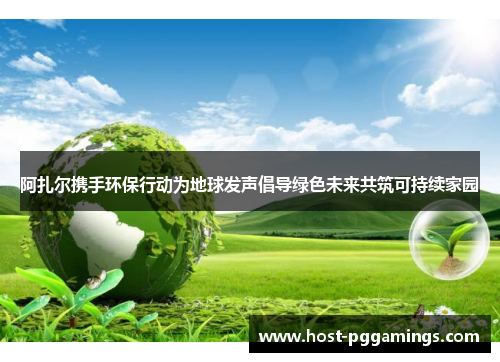 阿扎尔携手环保行动为地球发声倡导绿色未来共筑可持续家园