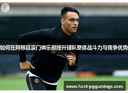 如何在阿根廷豪门俱乐部提升球队整体战斗力与竞争优势 如何在阿根廷豪门俱乐部提升球队整体战斗力与竞争优势